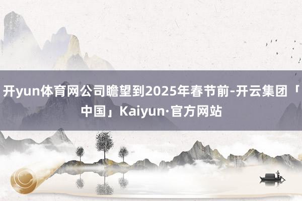 开yun体育网公司瞻望到2025年春节前-开云集团「中国」Kaiyun·官方网站