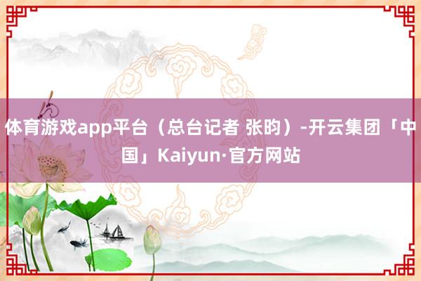 体育游戏app平台（总台记者 张昀）-开云集团「中国」Kaiyun·官方网站