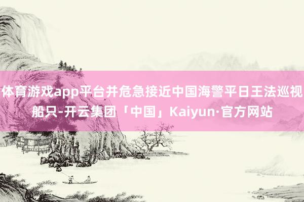 体育游戏app平台并危急接近中国海警平日王法巡视船只-开云集团「中国」Kaiyun·官方网站