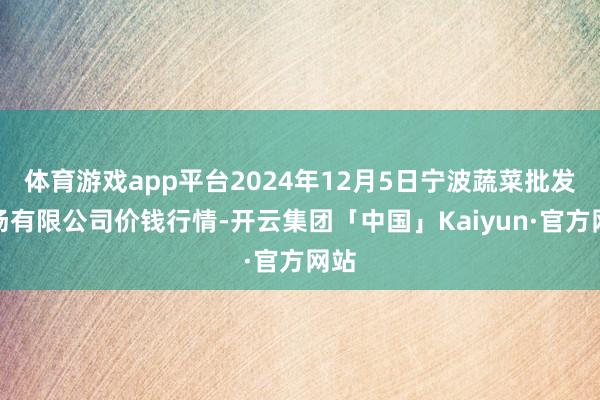 体育游戏app平台2024年12月5日宁波蔬菜批发商场有限公司价钱行情-开云集团「中国」Kaiyun·官方网站