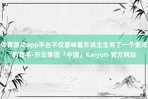 体育游戏app平台不仅意味着东谈主生有了一个更高的着手-开云集团「中国」Kaiyun·官方网站