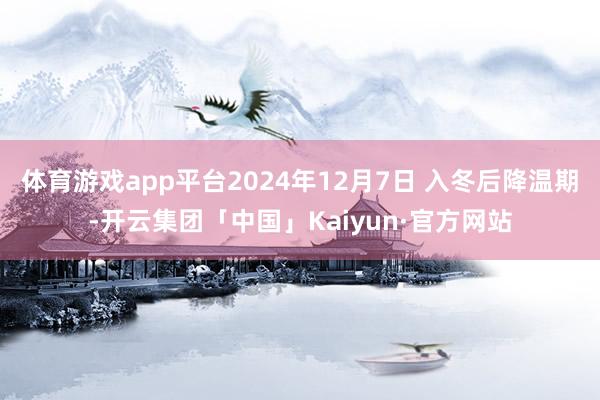 体育游戏app平台2024年12月7日 入冬后降温期-开云集团「中国」Kaiyun·官方网站