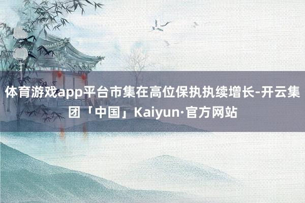 体育游戏app平台市集在高位保执执续增长-开云集团「中国」Kaiyun·官方网站