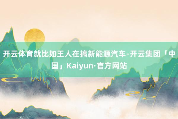 开云体育　　就比如王人在搞新能源汽车-开云集团「中国」Kaiyun·官方网站