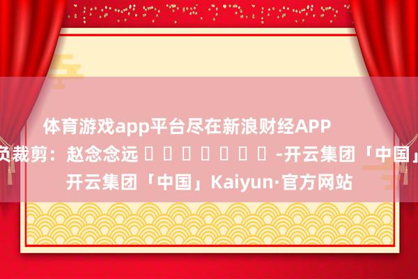 体育游戏app平台尽在新浪财经APP            						背负裁剪：赵念念远 							-开云集团「中国」Kaiyun·官方网站