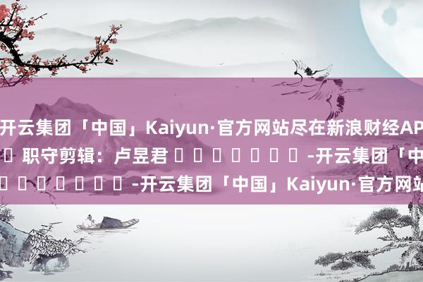 开云集团「中国」Kaiyun·官方网站尽在新浪财经APP            						职守剪辑：卢昱君 							-开云集团「中国」Kaiyun·官方网站