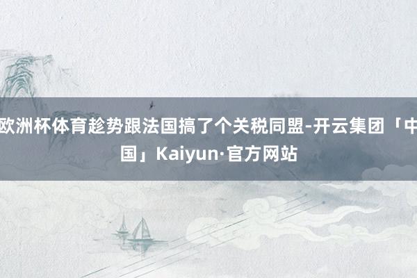 欧洲杯体育趁势跟法国搞了个关税同盟-开云集团「中国」Kaiyun·官方网站