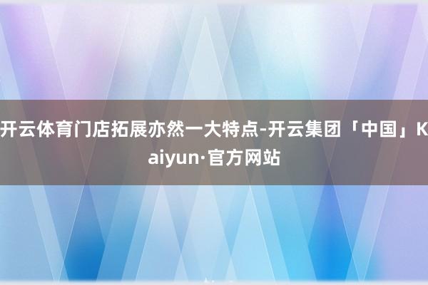 开云体育门店拓展亦然一大特点-开云集团「中国」Kaiyun·官方网站