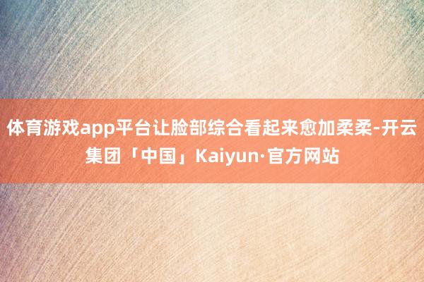 体育游戏app平台让脸部综合看起来愈加柔柔-开云集团「中国」Kaiyun·官方网站