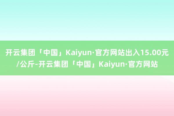 开云集团「中国」Kaiyun·官方网站出入15.00元/公斤-开云集团「中国」Kaiyun·官方网站