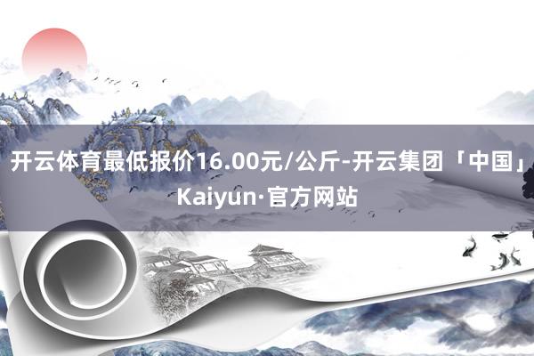 开云体育最低报价16.00元/公斤-开云集团「中国」Kaiyun·官方网站