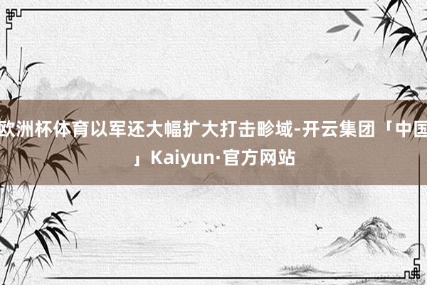 欧洲杯体育以军还大幅扩大打击畛域-开云集团「中国」Kaiyun·官方网站