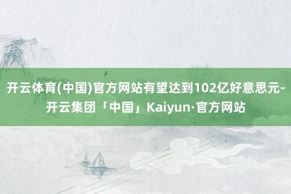 开云体育(中国)官方网站有望达到102亿好意思元-开云集团「中国」Kaiyun·官方网站