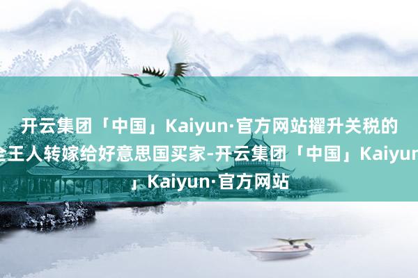 开云集团「中国」Kaiyun·官方网站擢升关税的老本不会全王人转嫁给好意思国买家-开云集团「中国」Kaiyun·官方网站