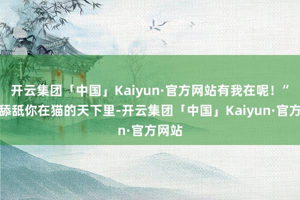 开云集团「中国」Kaiyun·官方网站有我在呢！”五、舔舐你在猫的天下里-开云集团「中国」Kaiyun·官方网站