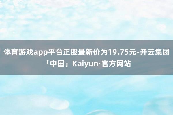 体育游戏app平台正股最新价为19.75元-开云集团「中国」Kaiyun·官方网站