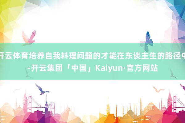 开云体育培养自我料理问题的才能在东谈主生的路径中-开云集团「中国」Kaiyun·官方网站