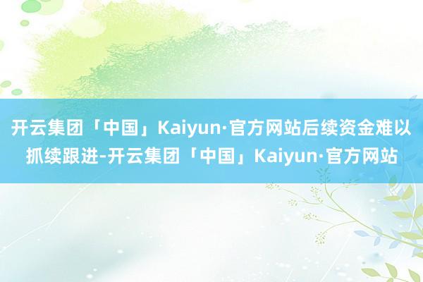 开云集团「中国」Kaiyun·官方网站后续资金难以抓续跟进-开云集团「中国」Kaiyun·官方网站