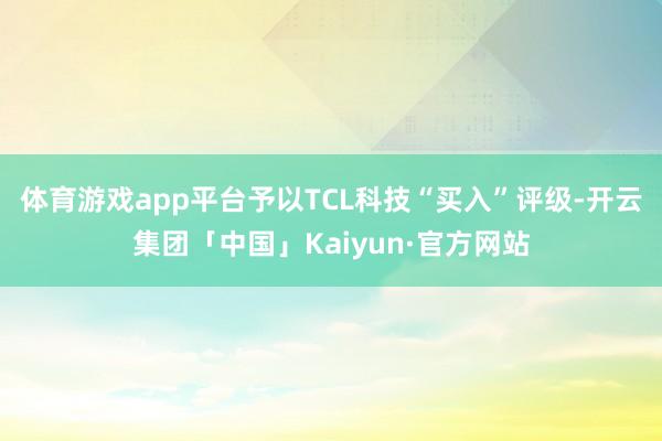 体育游戏app平台予以TCL科技“买入”评级-开云集团「中国」Kaiyun·官方网站